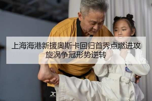 上海海港新援奥斯卡回归首秀点燃进攻旋涡争冠形势逆转